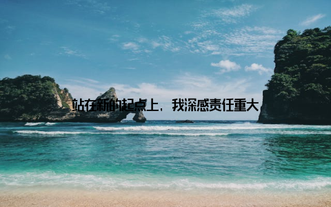 站在新的起点上, 我深感责任重大