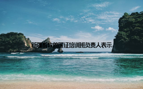 新疆畜牧兽医证培训班负责人表示